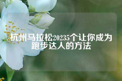 杭州马拉松20235个让你成为跑步达人的方法