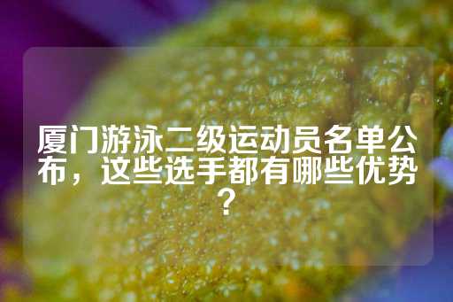 厦门游泳二级运动员名单公布，这些选手都有哪些优势？