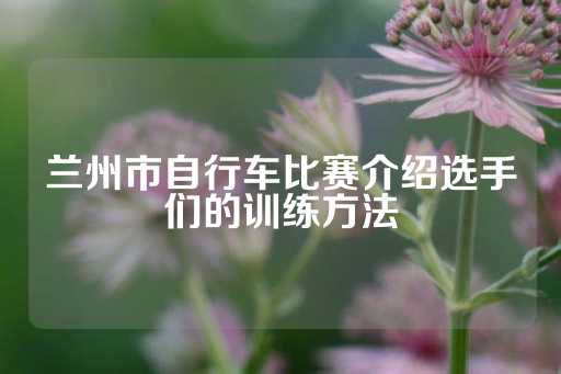 兰州市自行车比赛介绍选手们的训练方法